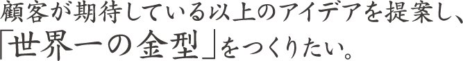 顧客が期待している以上のアイデアを提案し、「世界一の金型」をつくりたい。